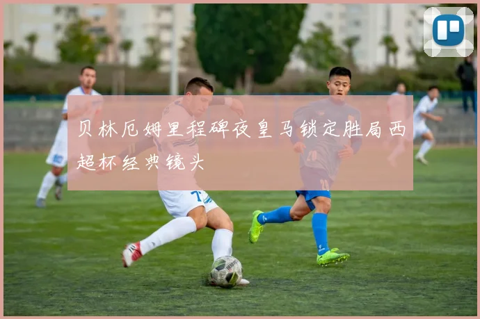 贝林厄姆里程碑夜皇马锁定胜局西超杯经典镜头