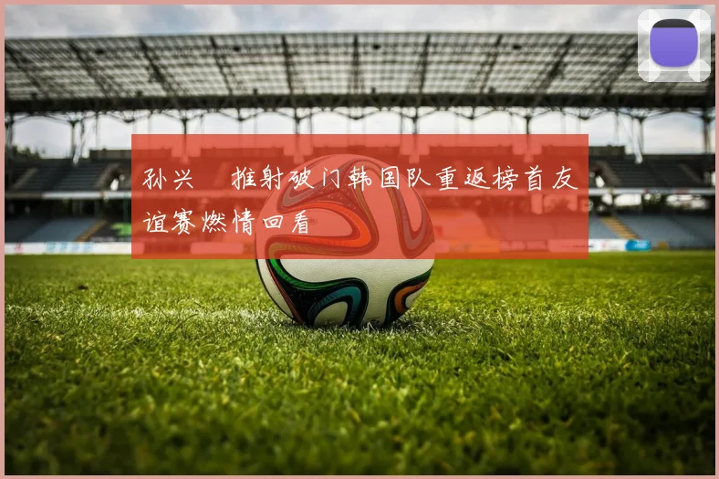 孙兴慜推射破门韩国队重返榜首友谊赛燃情回看