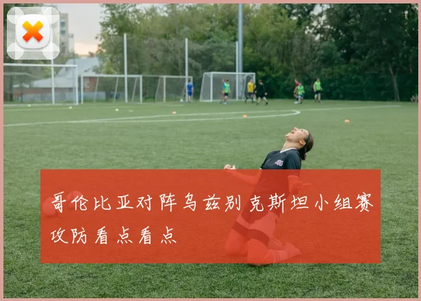 哥伦比亚对阵乌兹别克斯坦小组赛攻防看点看点