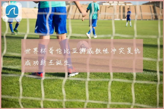 世界杯哥伦比亚挪威教练冲突复仇成功新王诞生
