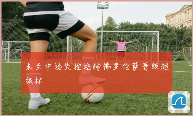 米兰中场失控逆转佛罗伦萨晋级超级杯