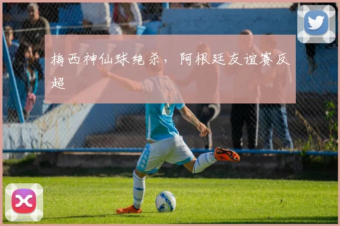 梅西神仙球绝杀,阿根廷友谊赛反超