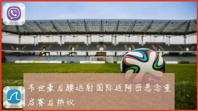 韦世豪后腰远射国际迈阿密悬念重启赛后热议