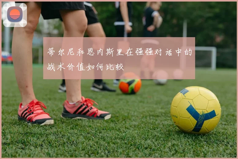 蒂尔尼和恩内斯里在强强对话中的战术价值如何比较