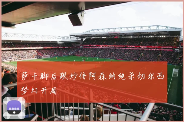 萨卡脚后跟妙传阿森纳绝杀切尔西梦幻开局