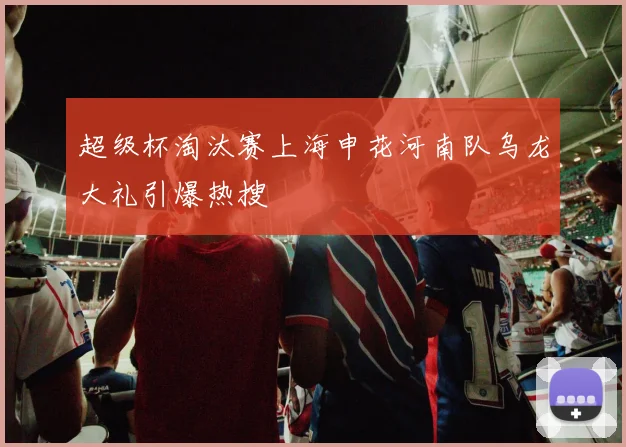超级杯淘汰赛上海申花河南队乌龙大礼引爆热搜