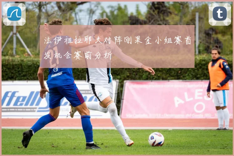法伊祖拉耶夫对阵刚果金小组赛首发机会赛前分析