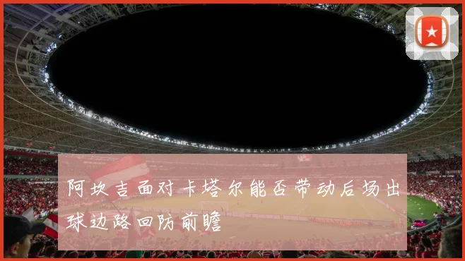 阿坎吉面对卡塔尔能否带动后场出球边路回防前瞻