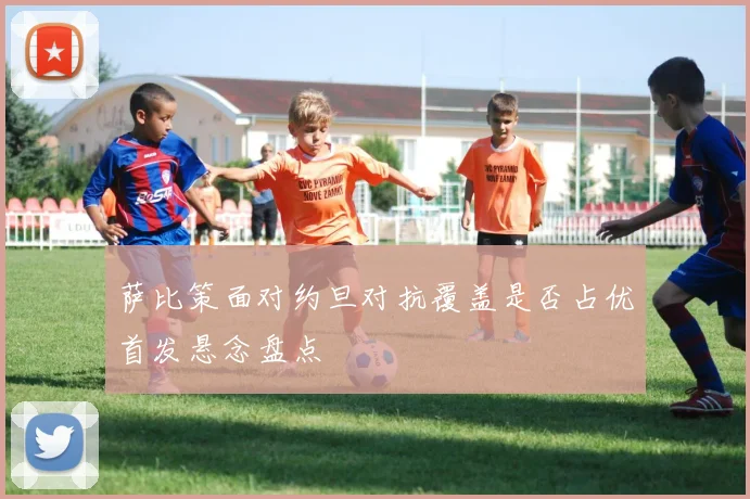 萨比策面对约旦对抗覆盖是否占优首发悬念盘点