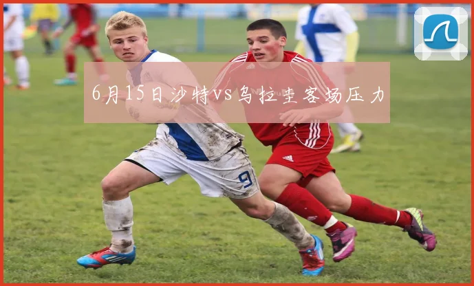 6月15日沙特vs乌拉圭客场压力