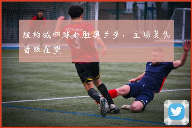纽约城四球狂胜奥兰多，主场复仇晋级在望