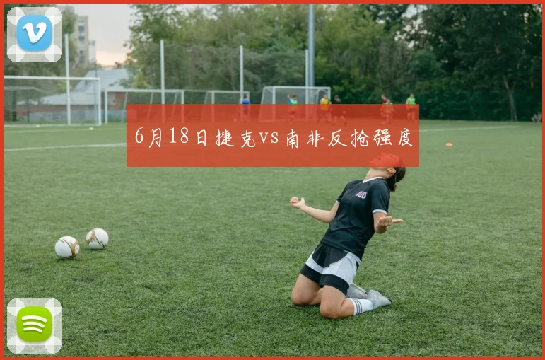 6月18日捷克vs南非反抢强度