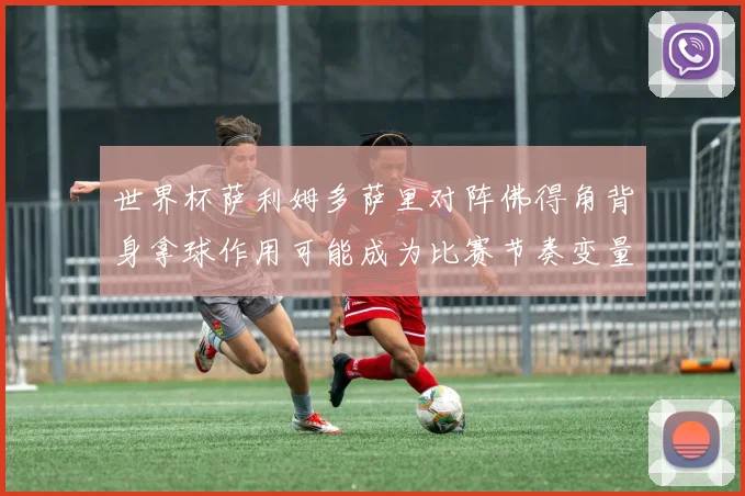 世界杯萨利姆多萨里对阵佛得角背身拿球作用可能成为比赛节奏变量