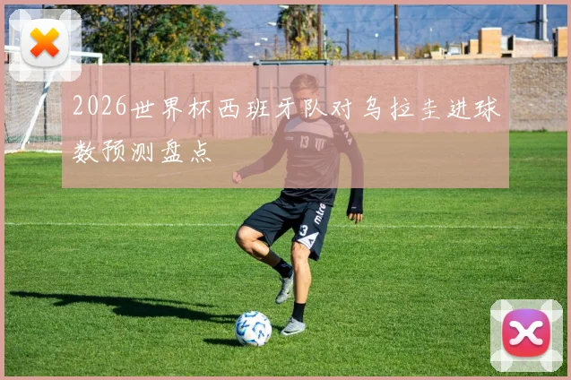 2026世界杯西班牙队对乌拉圭进球数预测盘点