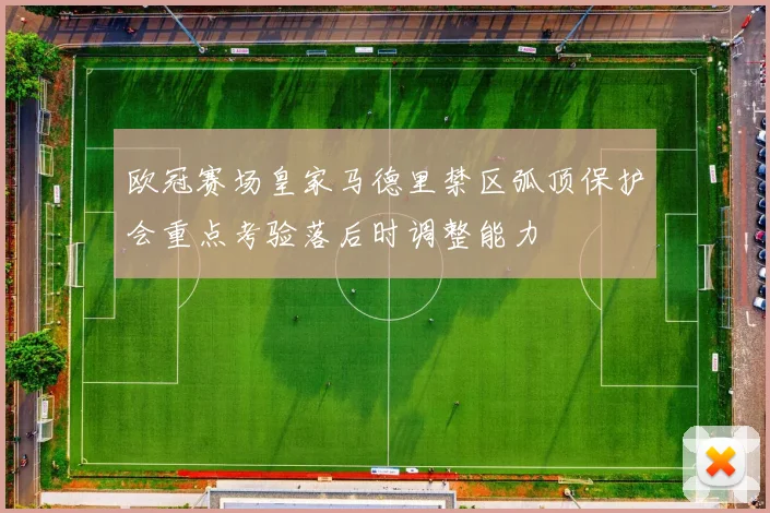 欧冠赛场皇家马德里禁区弧顶保护会重点考验落后时调整能力