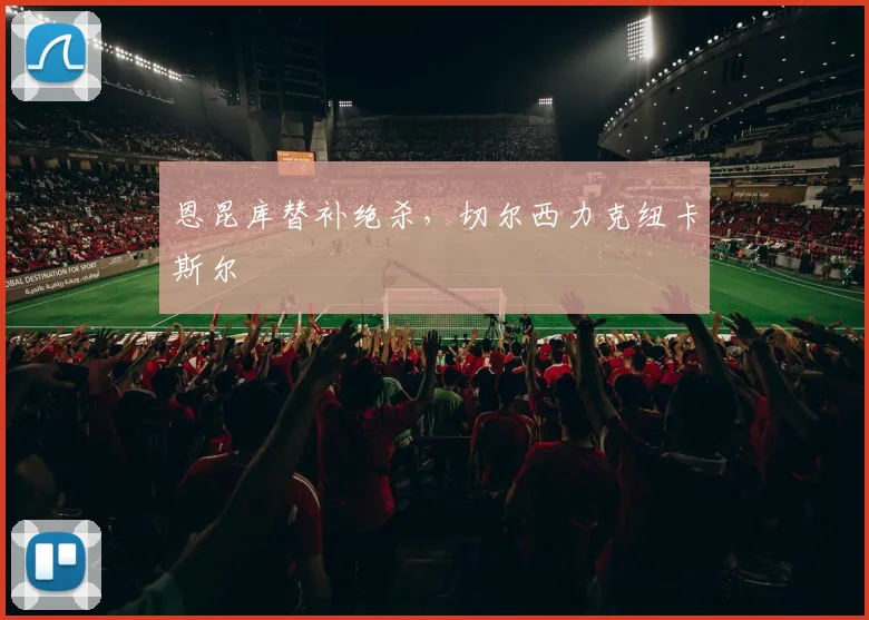 恩昆库替补绝杀，切尔西力克纽卡斯尔