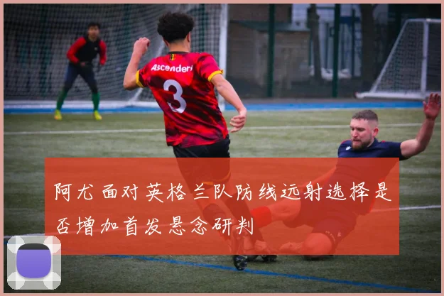 阿尤面对英格兰队防线远射选择是否增加首发悬念研判