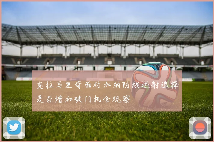 克拉马里奇面对加纳防线远射选择是否增加破门机会观察