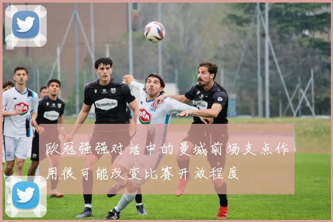 欧冠强强对话中的曼城前场支点作用很可能改变比赛开放程度