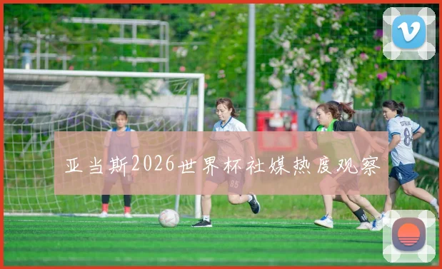 亚当斯2026世界杯社媒热度观察