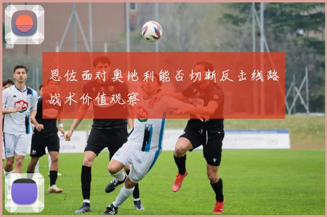 恩佐面对奥地利能否切断反击线路战术价值观察