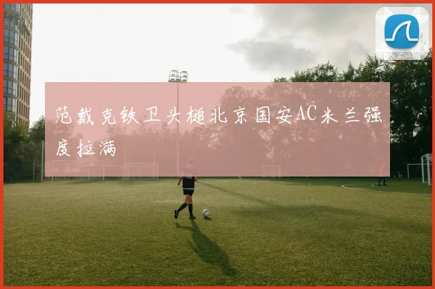范戴克铁卫头槌北京国安AC米兰强度拉满