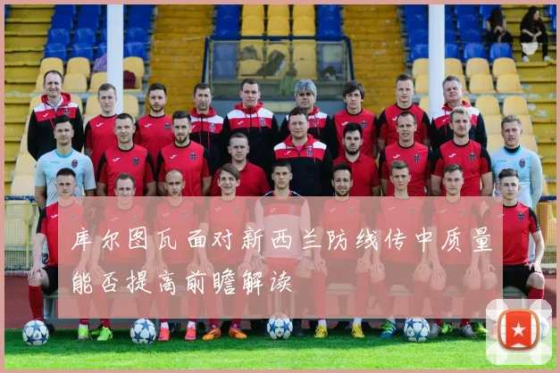 库尔图瓦面对新西兰防线传中质量能否提高前瞻解读
