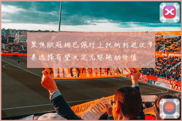 聚焦欧冠姆巴佩对上托纳利进攻节奏选择有望决定无球跑动价值