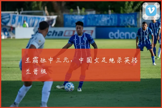 王霜独中三元,中国女足绝杀英格兰晋级