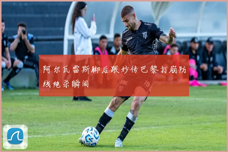 阿尔瓦雷斯脚后跟妙传巴黎打崩防线绝杀瞬间