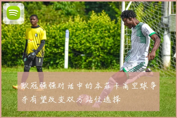 欧冠强强对话中的本菲卡高空球争夺有望改变双方站位选择