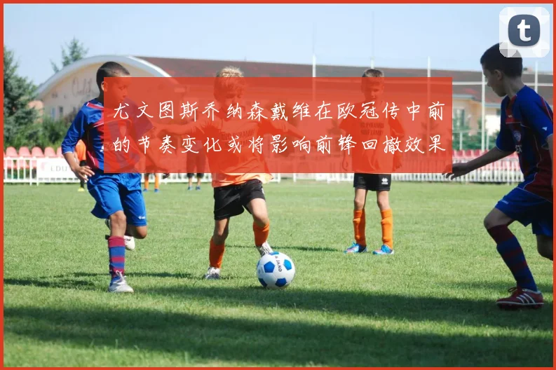 尤文图斯乔纳森戴维在欧冠传中前的节奏变化或将影响前锋回撤效果