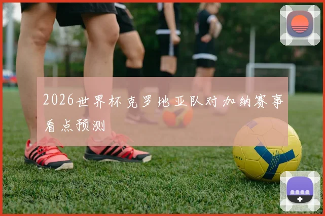 2026世界杯克罗地亚队对加纳赛事看点预测