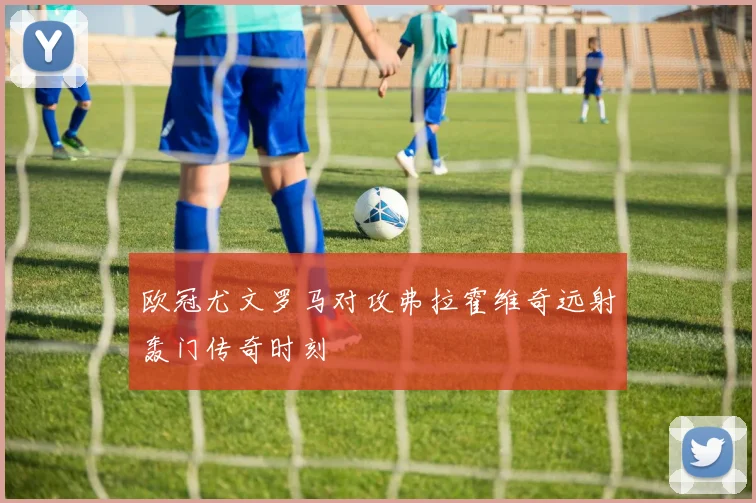 欧冠尤文罗马对攻弗拉霍维奇远射轰门传奇时刻