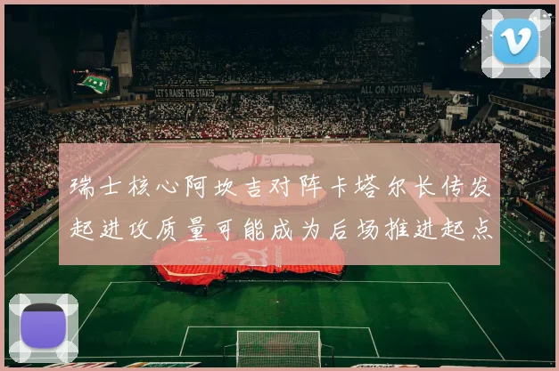 瑞士核心阿坎吉对阵卡塔尔长传发起进攻质量可能成为后场推进起点