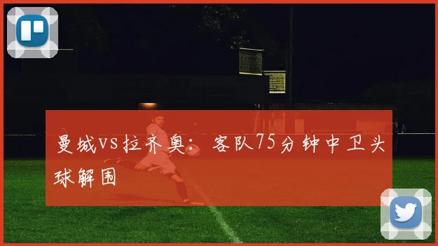曼城vs拉齐奥：客队75分钟中卫头球解围