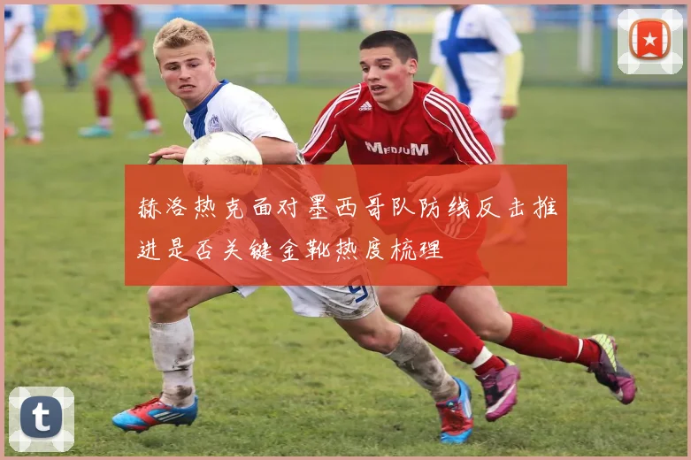 赫洛热克面对墨西哥队防线反击推进是否关键金靴热度梳理