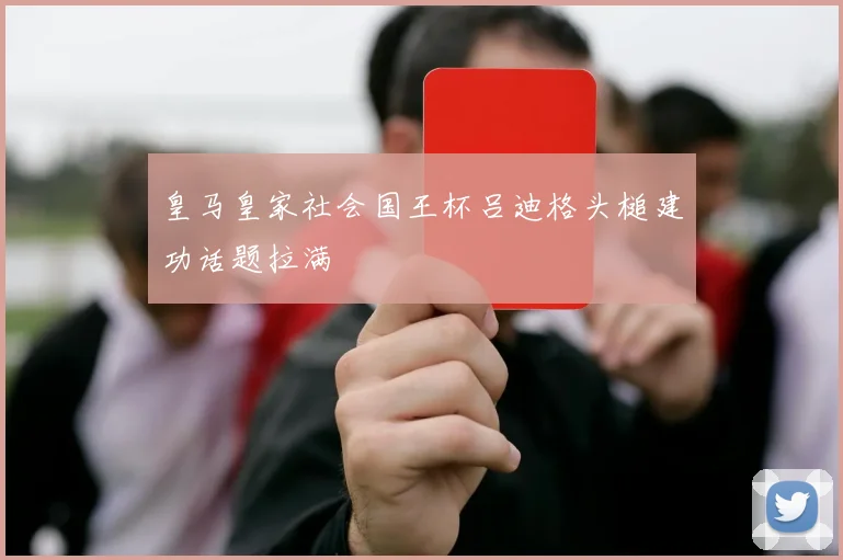 皇马皇家社会国王杯吕迪格头槌建功话题拉满