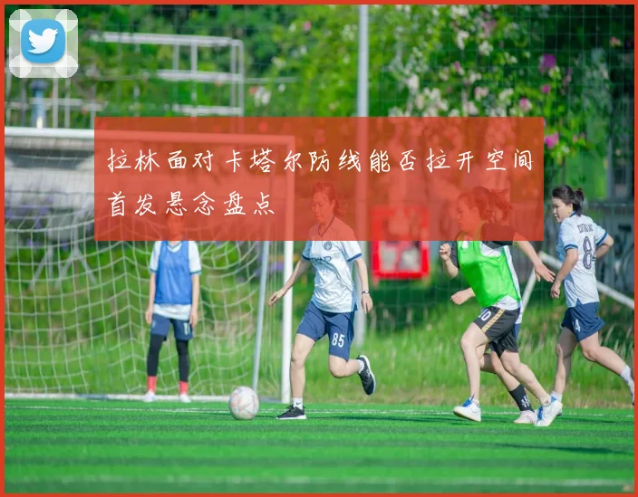 拉林面对卡塔尔防线能否拉开空间首发悬念盘点