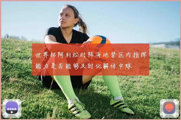 世界杯阿利松对阵海地禁区内指挥能力是否能够及时化解传中球