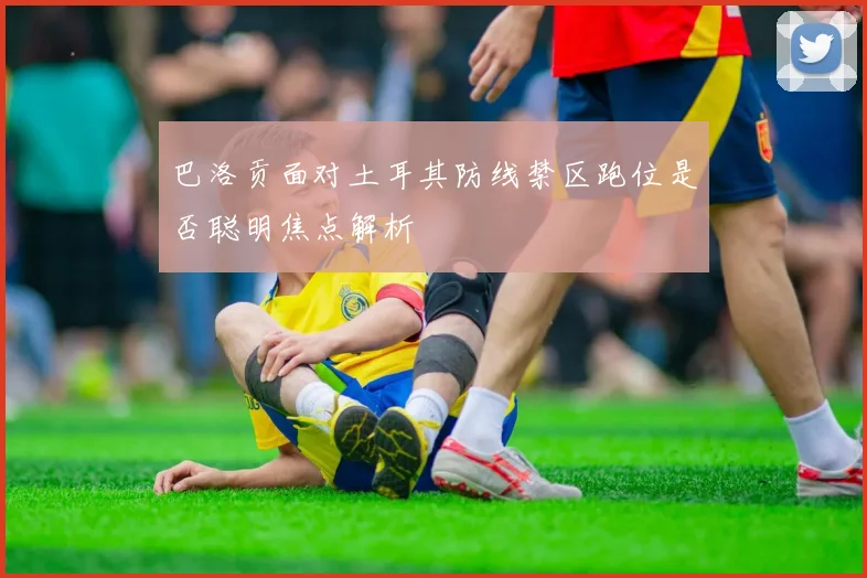 巴洛贡面对土耳其防线禁区跑位是否聪明焦点解析