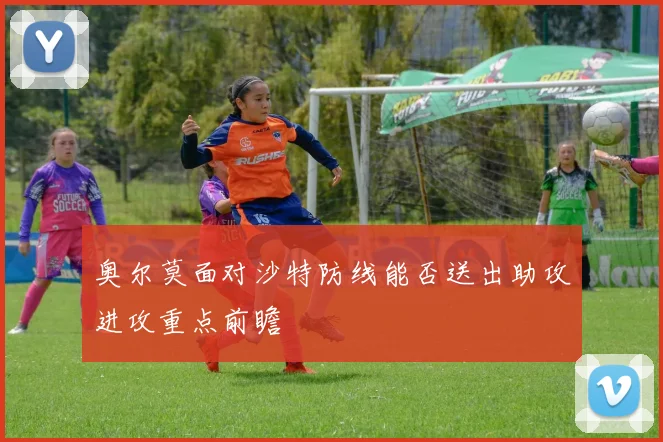 奥尔莫面对沙特防线能否送出助攻进攻重点前瞻