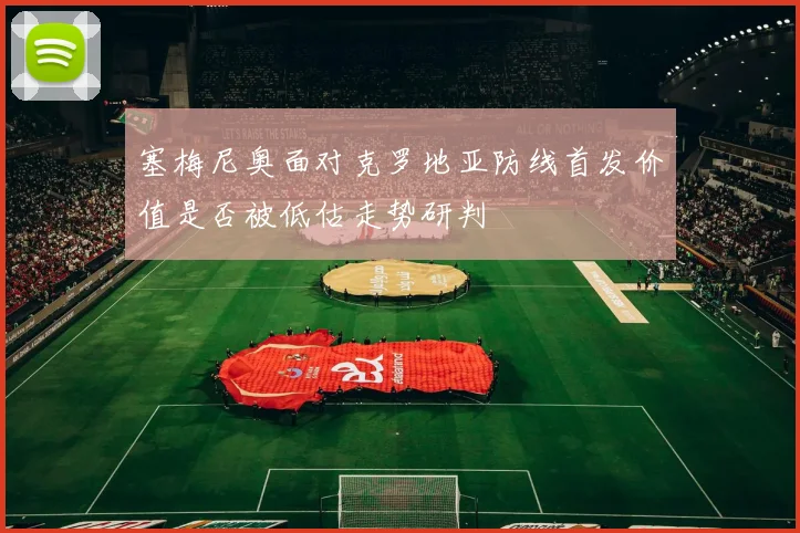 塞梅尼奥面对克罗地亚防线首发价值是否被低估走势研判