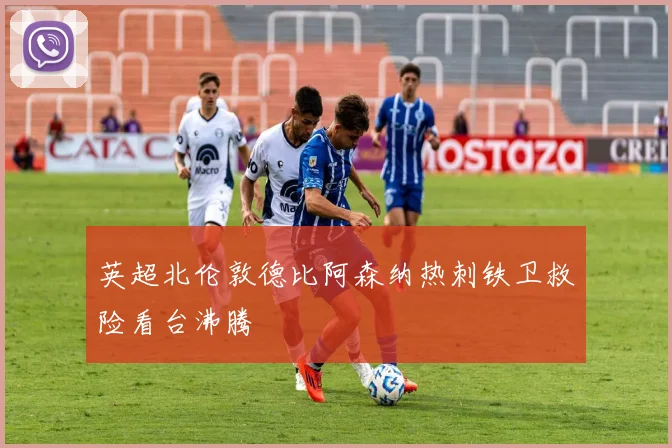 英超北伦敦德比阿森纳热刺铁卫救险看台沸腾