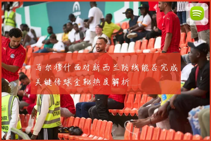 马尔穆什面对新西兰防线能否完成关键传球金靴热度解析