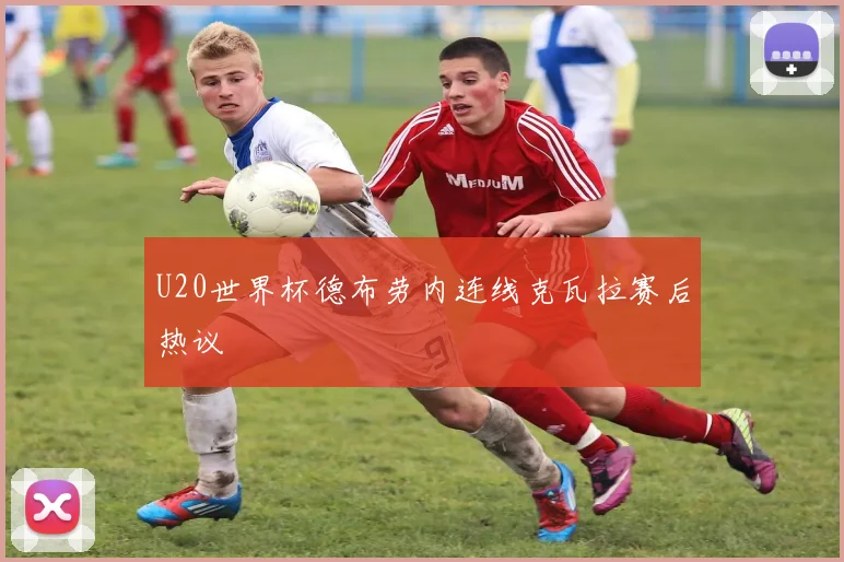 U20世界杯德布劳内连线克瓦拉赛后热议