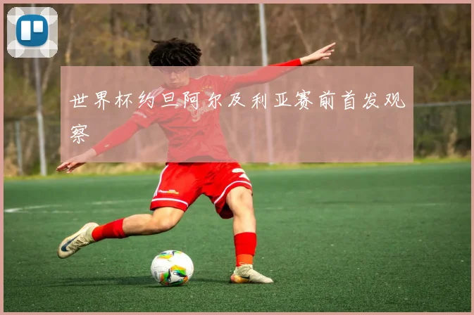 世界杯约旦阿尔及利亚赛前首发观察