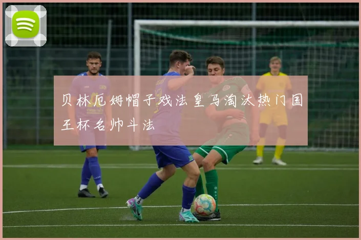 贝林厄姆帽子戏法皇马淘汰热门国王杯名帅斗法