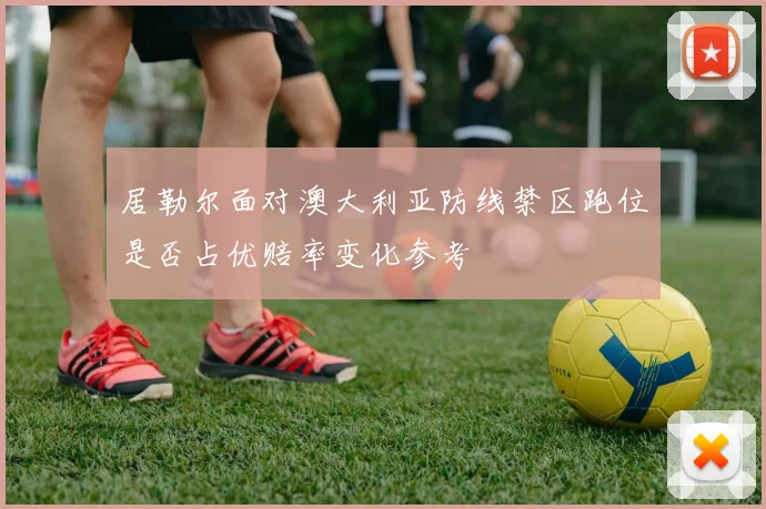 居勒尔面对澳大利亚防线禁区跑位是否占优赔率变化参考