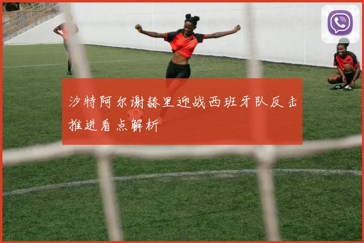 沙特阿尔谢赫里迎战西班牙队反击推进看点解析